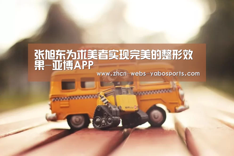 张旭东为求美者实现完美的整形效果-亚博APP(图4) 亚博APP